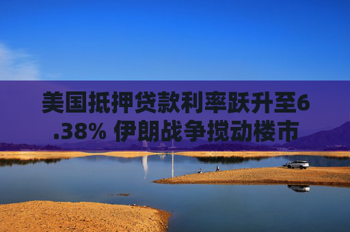 美国抵押贷款利率跃升至6.38% 伊朗战争搅动楼市