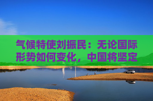 气候特使刘振民：无论国际形势如何变化，中国将坚定落实“双碳”目标