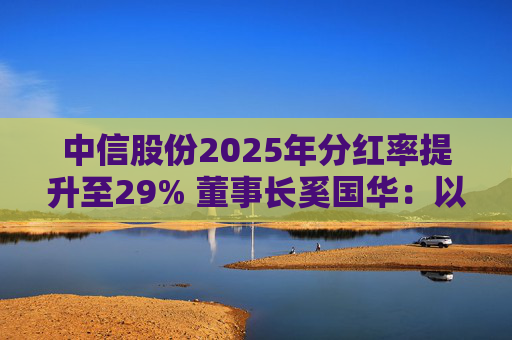 中信股份2025年分红率提升至29% 董事长奚国华：以实际行动推进对全体股东的承诺，力争超越期待