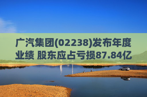 广汽集团(02238)发布年度业绩 股东应占亏损87.84亿元 同比盈转亏