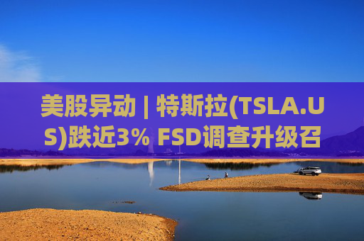 美股异动 | 特斯拉(TSLA.US)跌近3% FSD调查升级召回风险上升