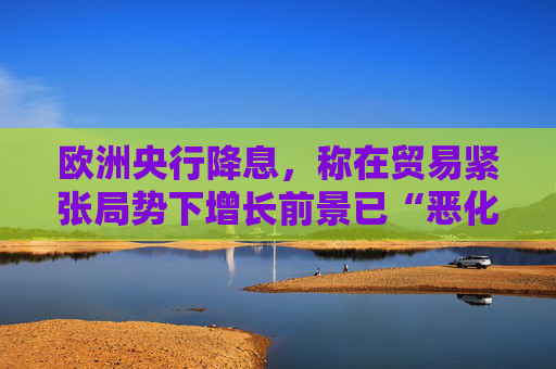 欧洲央行降息，称在贸易紧张局势下增长前景已“恶化”