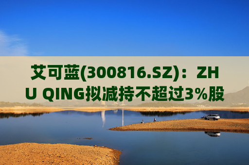 艾可蓝(300816.SZ)：ZHU QING拟减持不超过3%股份  第1张