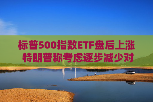 标普500指数ETF盘后上涨 特朗普称考虑逐步减少对伊朗的军事行动