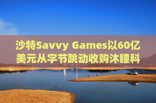 沙特Savvy Games以60亿美元从字节跳动收购沐瞳科技
