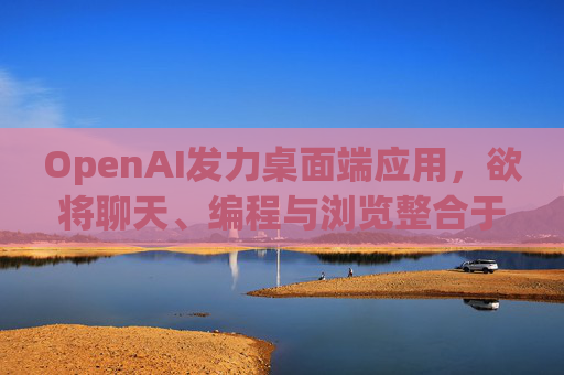OpenAI发力桌面端应用，欲将聊天、编程与浏览整合于单一界面
