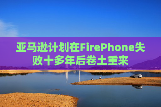 亚马逊计划在FirePhone失败十多年后卷土重来