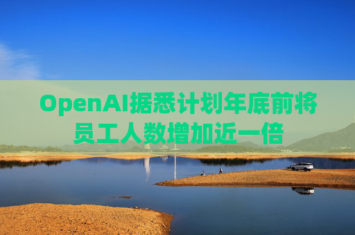 OpenAI据悉计划年底前将员工人数增加近一倍