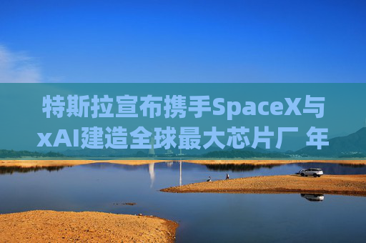 特斯拉宣布携手SpaceX与xAI建造全球最大芯片厂 年产能1太瓦