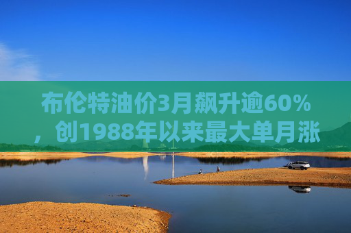 布伦特油价3月飙升逾60%，创1988年以来最大单月涨幅
