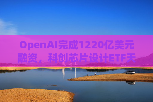 OpenAI完成1220亿美元融资，科创芯片设计ETF天弘标的指数涨超2.6%，连续两日获资金净流入