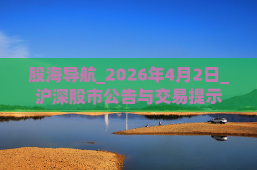 股海导航_2026年4月2日_沪深股市公告与交易提示
