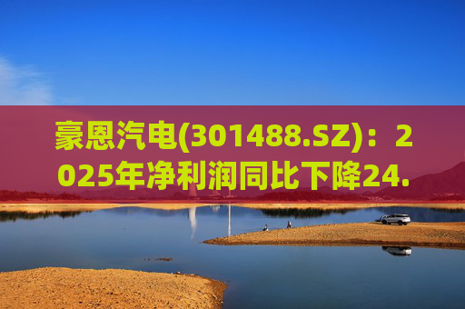 豪恩汽电(301488.SZ)：2025年净利润同比下降24.68% 拟10股派4元