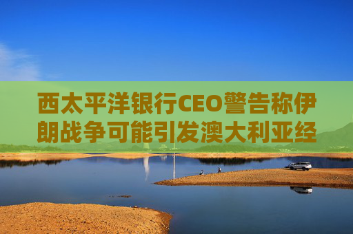 西太平洋银行CEO警告称伊朗战争可能引发澳大利亚经济衰退
