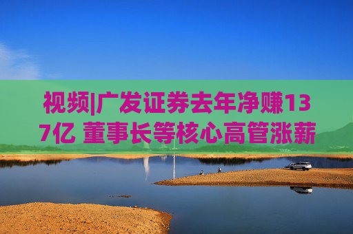 视频|广发证券去年净赚137亿 董事长等核心高管涨薪超百万 旗下易方达基金去年净利38亿