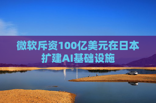 微软斥资100亿美元在日本扩建AI基础设施