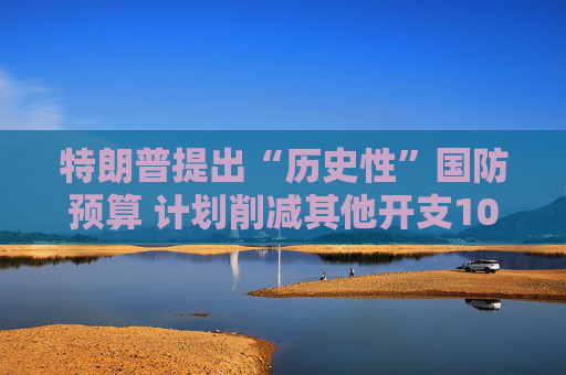 特朗普提出“历史性”国防预算 计划削减其他开支10%