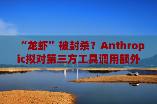 “龙虾”被封杀？Anthropic拟对第三方工具调用额外收费