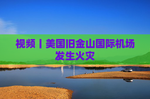 视频丨美国旧金山国际机场发生火灾