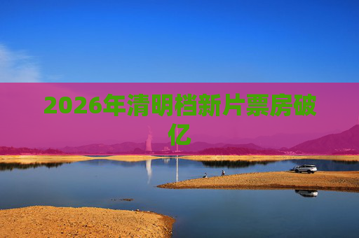 2026年清明档新片票房破亿
