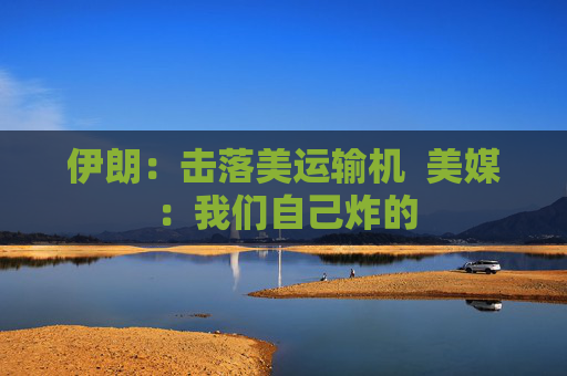 伊朗：击落美运输机  美媒：我们自己炸的