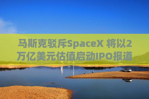 马斯克驳斥SpaceX 将以2万亿美元估值启动IPO报道