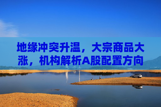 地缘冲突升温，大宗商品大涨，机构解析A股配置方向