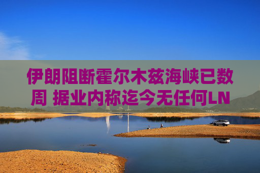 伊朗阻断霍尔木兹海峡已数周 据业内称迄今无任何LNG船载货驶出