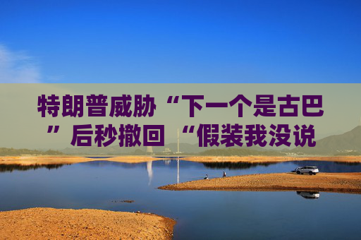 特朗普威胁“下一个是古巴”后秒撤回 “假装我没说过这句话”