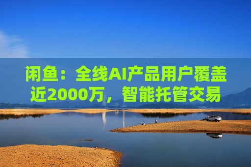 闲鱼:全线AI产品用户覆盖近2000万,智能托管交易额破4亿