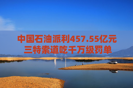 中国石油派利457.55亿元 三特索道吃千万级罚单