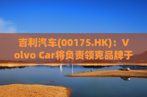 吉利汽车(00175.HK)：Volvo Car将负责领克品牌于欧洲地区区域营运事宜