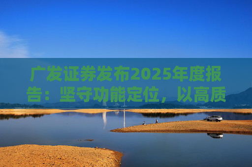 广发证券发布2025年度报告：坚守功能定位，以高质量发展服务国家战略