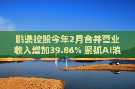 鹏鼎控股今年2月合并营业收入增加39.86% 紧抓AI浪潮发展机遇