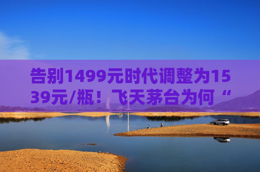 告别1499元时代调整为1539元/瓶！飞天茅台为何“逆市”涨价？