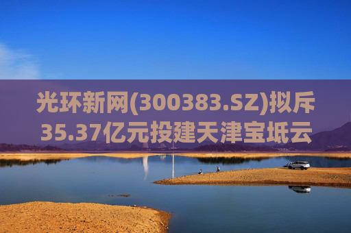 光环新网(300383.SZ)拟斥35.37亿元投建天津宝坻云计算基地三期项目  第1张