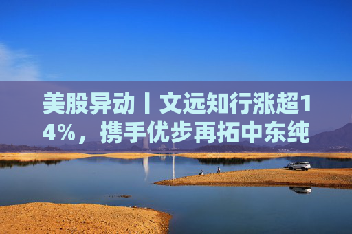 美股异动丨文远知行涨超14%，携手优步再拓中东纯无人运营版图