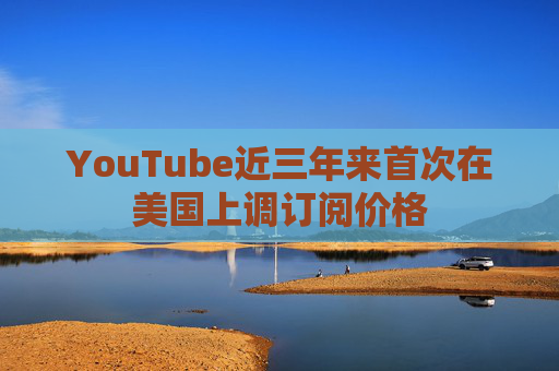 YouTube近三年来首次在美国上调订阅价格