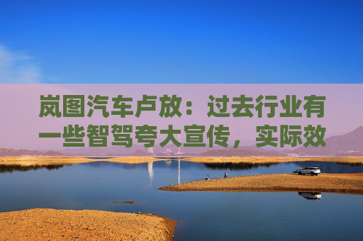 岚图汽车卢放：过去行业有一些智驾夸大宣传，实际效果没达到预期，导致用户不太敢用