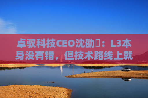 卓驭科技CEO沈劭劼：L3本身没有错，但技术路线上就是要从L2直接跨越到L4