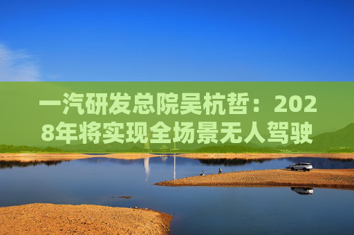 一汽研发总院吴杭哲：2028年将实现全场景无人驾驶