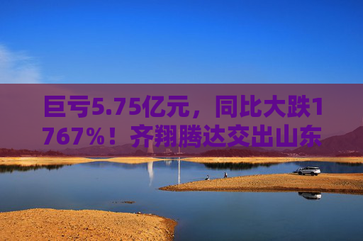 巨亏5.75亿元，同比大跌1767%！齐翔腾达交出山东能源入主后最差成绩单