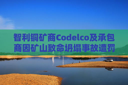 智利铜矿商Codelco及承包商因矿山致命坍塌事故遭罚款