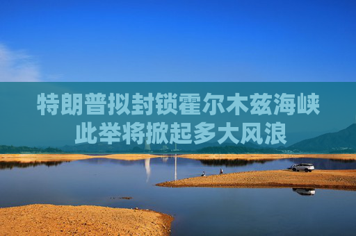 特朗普拟封锁霍尔木兹海峡 此举将掀起多大风浪