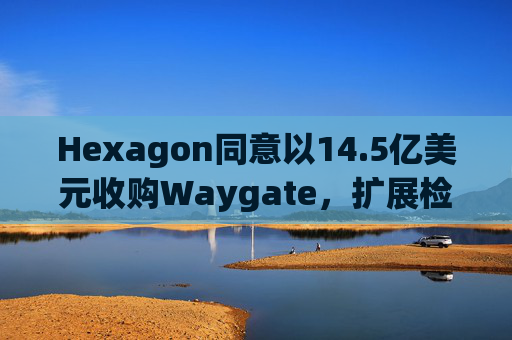 Hexagon同意以14.5亿美元收购Waygate，扩展检测技术