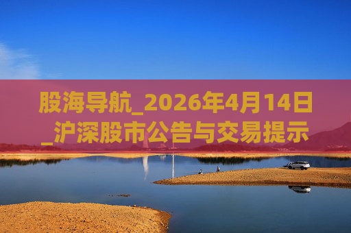 股海导航_2026年4月14日_沪深股市公告与交易提示  第1张
