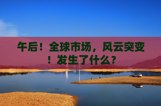 午后！全球市场，风云突变！发生了什么？