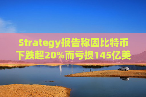 Strategy报告称因比特币下跌超20%而亏损145亿美元 将继续增持并调整融资方式