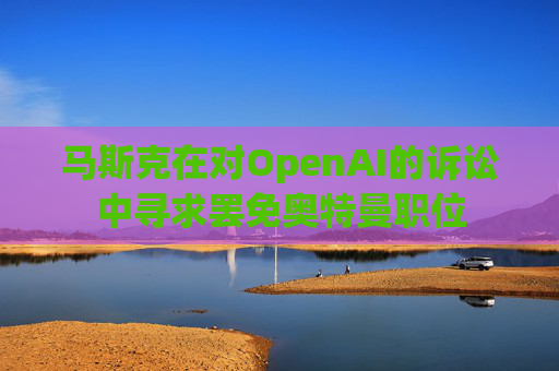 马斯克在对OpenAI的诉讼中寻求罢免奥特曼职位