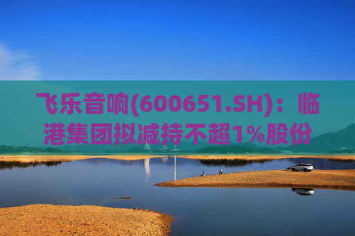 飞乐音响(600651.SH)：临港集团拟减持不超1%股份